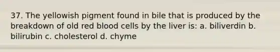 37. The yellowish pigment found in bile that is produced by the breakdown of old red blood cells by the liver is: a. biliverdin b. bilirubin c. cholesterol d. chyme