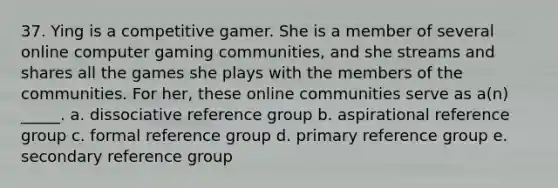 37. Ying is a competitive gamer. She is a member of several online computer gaming communities, and she streams and shares all the games she plays with the members of the communities. For her, these online communities serve as a(n) _____. a. dissociative reference group b. aspirational reference group c. formal reference group d. primary reference group e. secondary reference group