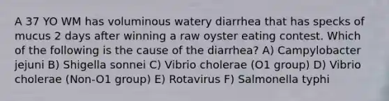 A 37 YO WM has voluminous watery diarrhea that has specks of mucus 2 days after winning a raw oyster eating contest. Which of the following is the cause of the diarrhea? A) Campylobacter jejuni B) Shigella sonnei C) Vibrio cholerae (O1 group) D) Vibrio cholerae (Non-O1 group) E) Rotavirus F) Salmonella typhi