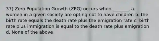 37) Zero Population Growth (ZPG) occurs when _______. a. women in a given society are opting not to have children b. the birth rate equals the death rate plus the emigration rate c. birth rate plus immigration is equal to the death rate plus emigration d. None of the above