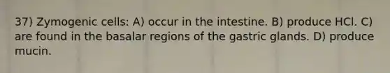 37) Zymogenic cells: A) occur in the intestine. B) produce HCl. C) are found in the basalar regions of the gastric glands. D) produce mucin.