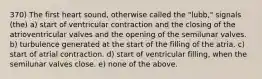 370) The first heart sound, otherwise called the "lubb," signals (the) a) start of ventricular contraction and the closing of the atrioventricular valves and the opening of the semilunar valves. b) turbulence generated at the start of the filling of the atria. c) start of atrial contraction. d) start of ventricular filling, when the semilunar valves close. e) none of the above.