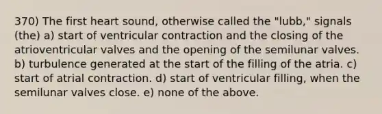 370) The first heart sound, otherwise called the "lubb," signals (the) a) start of ventricular contraction and the closing of the atrioventricular valves and the opening of the semilunar valves. b) turbulence generated at the start of the filling of the atria. c) start of atrial contraction. d) start of ventricular filling, when the semilunar valves close. e) none of the above.