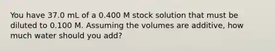 You have 37.0 mL of a 0.400 M stock solution that must be diluted to 0.100 M. Assuming the volumes are additive, how much water should you add?