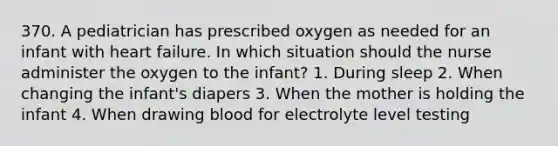 370. A pediatrician has prescribed oxygen as needed for an infant with heart failure. In which situation should the nurse administer the oxygen to the infant? 1. During sleep 2. When changing the infant's diapers 3. When the mother is holding the infant 4. When drawing blood for electrolyte level testing