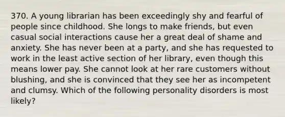 370. A young librarian has been exceedingly shy and fearful of people since childhood. She longs to make friends, but even casual social interactions cause her a great deal of shame and anxiety. She has never been at a party, and she has requested to work in the least active section of her library, even though this means lower pay. She cannot look at her rare customers without blushing, and she is convinced that they see her as incompetent and clumsy. Which of the following personality disorders is most likely?