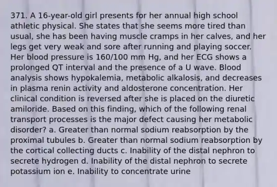 371. A 16-year-old girl presents for her annual high school athletic physical. She states that she seems more tired than usual, she has been having muscle cramps in her calves, and her legs get very weak and sore after running and playing soccer. Her blood pressure is 160/100 mm Hg, and her ECG shows a prolonged QT interval and the presence of a U wave. Blood analysis shows hypokalemia, metabolic alkalosis, and decreases in plasma renin activity and aldosterone concentration. Her clinical condition is reversed after she is placed on the diuretic amiloride. Based on this finding, which of the following renal transport processes is the major defect causing her metabolic disorder? a. Greater than normal sodium reabsorption by the proximal tubules b. Greater than normal sodium reabsorption by the cortical collecting ducts c. Inability of the distal nephron to secrete hydrogen d. Inability of the distal nephron to secrete potassium ion e. Inability to concentrate urine