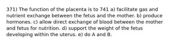 371) The function of the placenta is to 741 a) facilitate gas and nutrient exchange between the fetus and the mother. b) produce hormones. c) allow direct exchange of blood between the mother and fetus for nutrition. d) support the weight of the fetus developing within the uterus. e) do A and B.