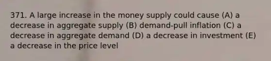 371. A large increase in the money supply could cause (A) a decrease in aggregate supply (B) demand-pull inflation (C) a decrease in aggregate demand (D) a decrease in investment (E) a decrease in the price level