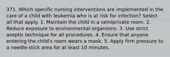 371. Which specific nursing interventions are implemented in the care of a child with leukemia who is at risk for infection? Select all that apply. 1. Maintain the child in a semiprivate room. 2. Reduce exposure to environmental organisms. 3. Use strict aseptic technique for all procedures. 4. Ensure that anyone entering the child's room wears a mask. 5. Apply firm pressure to a needle-stick area for at least 10 minutes.