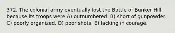 372. The colonial army eventually lost the Battle of Bunker Hill because its troops were A) outnumbered. B) short of gunpowder. C) poorly organized. D) poor shots. E) lacking in courage.