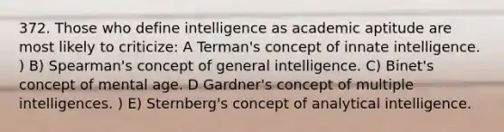 372. Those who define intelligence as academic aptitude are most likely to criticize: A Terman's concept of innate intelligence. ) B) Spearman's concept of general intelligence. C) Binet's concept of mental age. D Gardner's concept of multiple intelligences. ) E) Sternberg's concept of analytical intelligence.