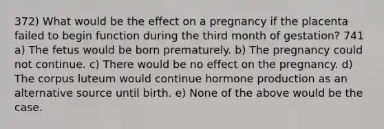 372) What would be the effect on a pregnancy if the placenta failed to begin function during the third month of gestation? 741 a) The fetus would be born prematurely. b) The pregnancy could not continue. c) There would be no effect on the pregnancy. d) The corpus luteum would continue hormone production as an alternative source until birth. e) None of the above would be the case.