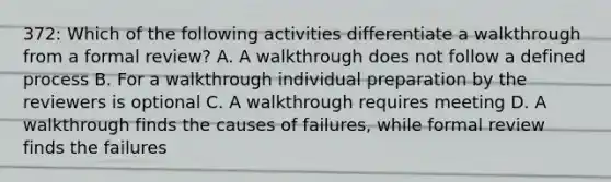 372: Which of the following activities differentiate a walkthrough from a formal review? A. A walkthrough does not follow a defined process B. For a walkthrough individual preparation by the reviewers is optional C. A walkthrough requires meeting D. A walkthrough finds the causes of failures, while formal review finds the failures