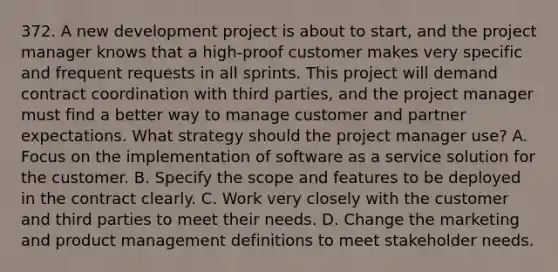 372. A new development project is about to start, and the project manager knows that a high-proof customer makes very specific and frequent requests in all sprints. This project will demand contract coordination with third parties, and the project manager must find a better way to manage customer and partner expectations. What strategy should the project manager use? A. Focus on the implementation of software as a service solution for the customer. B. Specify the scope and features to be deployed in the contract clearly. C. Work very closely with the customer and third parties to meet their needs. D. Change the marketing and product management definitions to meet stakeholder needs.