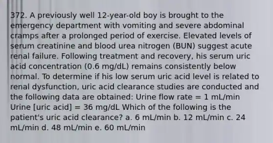 372. A previously well 12-year-old boy is brought to the emergency department with vomiting and severe abdominal cramps after a prolonged period of exercise. Elevated levels of serum creatinine and blood urea nitrogen (BUN) suggest acute renal failure. Following treatment and recovery, his serum uric acid concentration (0.6 mg/dL) remains consistently below normal. To determine if his low serum uric acid level is related to renal dysfunction, uric acid clearance studies are conducted and the following data are obtained: Urine flow rate = 1 mL/min Urine [uric acid] = 36 mg/dL Which of the following is the patient's uric acid clearance? a. 6 mL/min b. 12 mL/min c. 24 mL/min d. 48 mL/min e. 60 mL/min