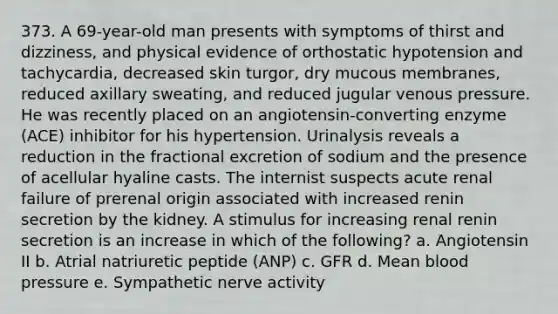 373. A 69-year-old man presents with symptoms of thirst and dizziness, and physical evidence of orthostatic hypotension and tachycardia, decreased skin turgor, dry mucous membranes, reduced axillary sweating, and reduced jugular venous pressure. He was recently placed on an angiotensin-converting enzyme (ACE) inhibitor for his hypertension. Urinalysis reveals a reduction in the fractional excretion of sodium and the presence of acellular hyaline casts. The internist suspects acute renal failure of prerenal origin associated with increased renin secretion by the kidney. A stimulus for increasing renal renin secretion is an increase in which of the following? a. Angiotensin II b. Atrial natriuretic peptide (ANP) c. GFR d. Mean blood pressure e. Sympathetic nerve activity