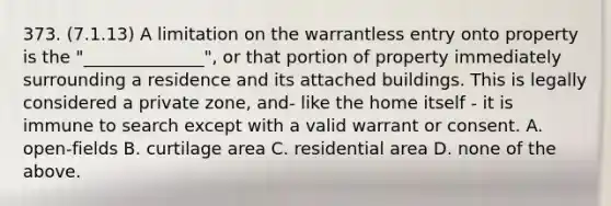 373. (7.1.13) A limitation on the warrantless entry onto property is the "______________", or that portion of property immediately surrounding a residence and its attached buildings. This is legally considered a private zone, and- like the home itself - it is immune to search except with a valid warrant or consent. A. open-fields B. curtilage area C. residential area D. none of the above.