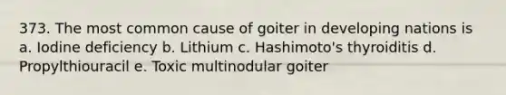 373. The most common cause of goiter in developing nations is a. Iodine deficiency b. Lithium c. Hashimoto's thyroiditis d. Propylthiouracil e. Toxic multinodular goiter