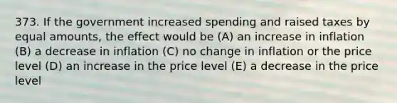 373. If the government increased spending and raised taxes by equal amounts, the effect would be (A) an increase in inflation (B) a decrease in inflation (C) no change in inflation or the price level (D) an increase in the price level (E) a decrease in the price level