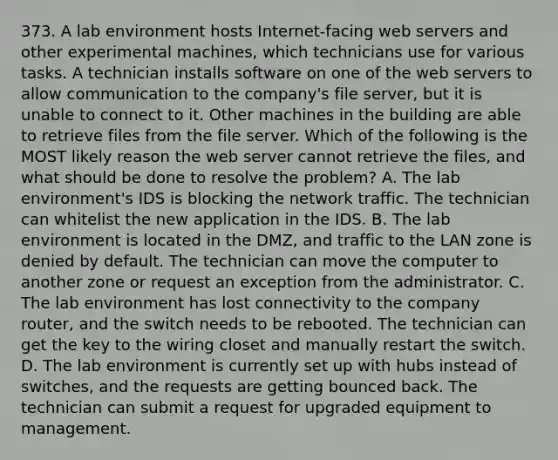 373. A lab environment hosts Internet-facing web servers and other experimental machines, which technicians use for various tasks. A technician installs software on one of the web servers to allow communication to the company's file server, but it is unable to connect to it. Other machines in the building are able to retrieve files from the file server. Which of the following is the MOST likely reason the web server cannot retrieve the files, and what should be done to resolve the problem? A. The lab environment's IDS is blocking the network traffic. The technician can whitelist the new application in the IDS. B. The lab environment is located in the DMZ, and traffic to the LAN zone is denied by default. The technician can move the computer to another zone or request an exception from the administrator. C. The lab environment has lost connectivity to the company router, and the switch needs to be rebooted. The technician can get the key to the wiring closet and manually restart the switch. D. The lab environment is currently set up with hubs instead of switches, and the requests are getting bounced back. The technician can submit a request for upgraded equipment to management.