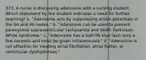 373. A nurse is discussing adenosine with a nursing student. Which statement by the student indicates a need for further teaching? a. "Adenosine acts by suppressing action potentials in the SA and AV nodes." b. "Adenosine can be used to prevent paroxysmal supraventricular tachycardia and Wolff- Parkinson-White syndrome." c. "Adenosine has a half-life that lasts only a few seconds and must be given intravenously." d. "Adenosine is not effective for treating atrial fibrillation, atrial flutter, or ventricular dysrhythmias."