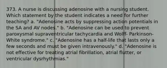 373. A nurse is discussing adenosine with a nursing student. Which statement by the student indicates a need for further teaching? a. "Adenosine acts by suppressing action potentials in the SA and AV nodes." b. "Adenosine can be used to prevent paroxysmal supraventricular tachycardia and Wolff- Parkinson-White syndrome." c. "Adenosine has a half-life that lasts only a few seconds and must be given intravenously." d. "Adenosine is not effective for treating atrial fibrillation, atrial flutter, or ventricular dysrhythmias."