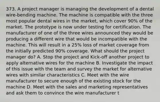 373. A project manager is managing the development of a dental wire-bending machine. The machine is compatible with the three most popular dental wires in the market, which cover 90% of the market. The prototype is now under testing for certification. The manufacturer of one of the three wires announced they would be producing a different wire that would be incompatible with the machine. This will result in a 25% loss of market coverage from the initially predicted 90% coverage. What should the project manager do? A. Stop the project and Kick-off another project to apply alternative wires for the machine B. Investigate the impact of this issue with the team and survey the market for alternative wires with similar characteristics C. Meet with the wire manufacturer to secure enough of the existing stock for the machine D. Meet with the sales and marketing representatives and ask them to convince the wire manufacturer t