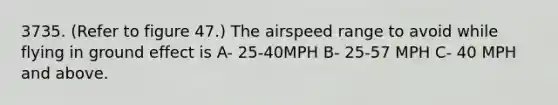 3735. (Refer to figure 47.) The airspeed range to avoid while flying in ground effect is A- 25-40MPH B- 25-57 MPH C- 40 MPH and above.