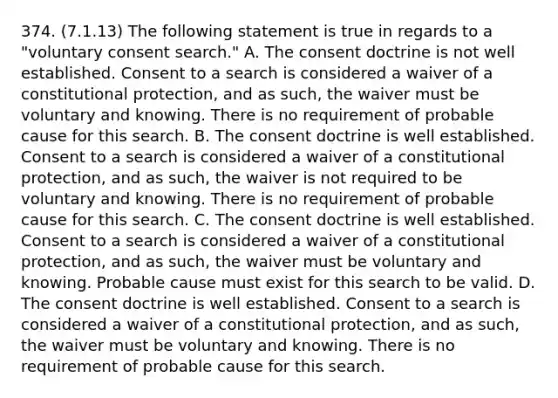 374. (7.1.13) The following statement is true in regards to a "voluntary consent search." A. The consent doctrine is not well established. Consent to a search is considered a waiver of a constitutional protection, and as such, the waiver must be voluntary and knowing. There is no requirement of probable cause for this search. B. The consent doctrine is well established. Consent to a search is considered a waiver of a constitutional protection, and as such, the waiver is not required to be voluntary and knowing. There is no requirement of probable cause for this search. C. The consent doctrine is well established. Consent to a search is considered a waiver of a constitutional protection, and as such, the waiver must be voluntary and knowing. Probable cause must exist for this search to be valid. D. The consent doctrine is well established. Consent to a search is considered a waiver of a constitutional protection, and as such, the waiver must be voluntary and knowing. There is no requirement of probable cause for this search.