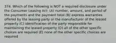 374. Which of the following is NOT a required disclosure under the Consumer Leasing Act: (A) number, amount, and period of the payments and the payment total (B) express warranties offered by the leasing party or the manufacturer of the leased property (C) identification of the party responsible for maintaining the leased property (D) all of the other specific choices are required (E) none of the other specific choices are required