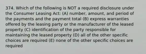 374. Which of the following is NOT a required disclosure under the Consumer Leasing Act: (A) number, amount, and period of the payments and the payment total (B) express warranties offered by the leasing party or the manufacturer of the leased property (C) identification of the party responsible for maintaining the leased property (D) all of the other specific choices are required (E) none of the other specific choices are required