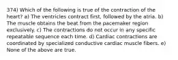 374) Which of the following is true of the contraction of the heart? a) The ventricles contract first, followed by the atria. b) The muscle obtains the beat from the pacemaker region exclusively. c) The contractions do not occur in any specific repeatable sequence each time. d) Cardiac contractions are coordinated by specialized conductive cardiac muscle fibers. e) None of the above are true.