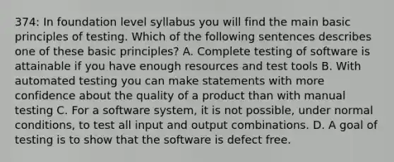 374: In foundation level syllabus you will find the main basic principles of testing. Which of the following sentences describes one of these basic principles? A. Complete testing of software is attainable if you have enough resources and test tools B. With automated testing you can make statements with more confidence about the quality of a product than with manual testing C. For a software system, it is not possible, under normal conditions, to test all input and output combinations. D. A goal of testing is to show that the software is defect free.