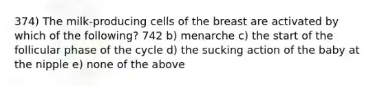 374) The milk-producing cells of the breast are activated by which of the following? 742 b) menarche c) the start of the follicular phase of the cycle d) the sucking action of the baby at the nipple e) none of the above