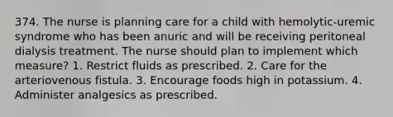 374. The nurse is planning care for a child with hemolytic-uremic syndrome who has been anuric and will be receiving peritoneal dialysis treatment. The nurse should plan to implement which measure? 1. Restrict fluids as prescribed. 2. Care for the arteriovenous fistula. 3. Encourage foods high in potassium. 4. Administer analgesics as prescribed.