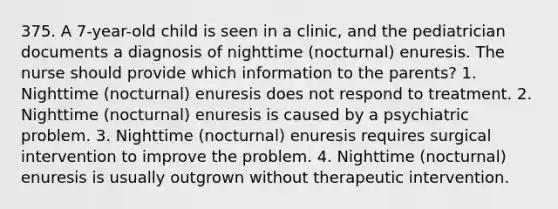 375. A 7-year-old child is seen in a clinic, and the pediatrician documents a diagnosis of nighttime (nocturnal) enuresis. The nurse should provide which information to the parents? 1. Nighttime (nocturnal) enuresis does not respond to treatment. 2. Nighttime (nocturnal) enuresis is caused by a psychiatric problem. 3. Nighttime (nocturnal) enuresis requires surgical intervention to improve the problem. 4. Nighttime (nocturnal) enuresis is usually outgrown without therapeutic intervention.