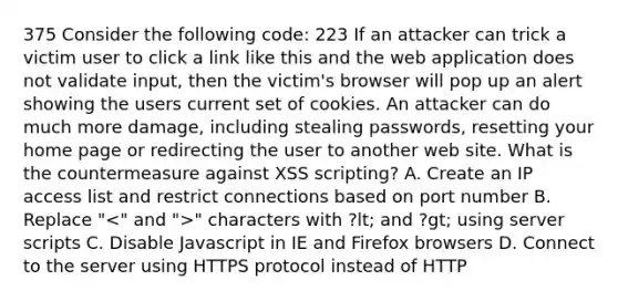 375 Consider the following code: 223 If an attacker can trick a victim user to click a link like this and the web application does not validate input, then the victim's browser will pop up an alert showing the users current set of cookies. An attacker can do much more damage, including stealing passwords, resetting your home page or redirecting the user to another web site. What is the countermeasure against XSS scripting? A. Create an IP access list and restrict connections based on port number B. Replace " " characters with ?lt; and ?gt; using server scripts C. Disable Javascript in IE and Firefox browsers D. Connect to the server using HTTPS protocol instead of HTTP