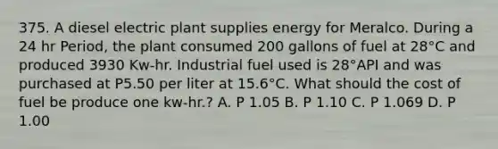 375. A diesel electric plant supplies energy for Meralco. During a 24 hr Period, the plant consumed 200 gallons of fuel at 28°C and produced 3930 Kw-hr. Industrial fuel used is 28°API and was purchased at P5.50 per liter at 15.6°C. What should the cost of fuel be produce one kw-hr.? A. P 1.05 B. P 1.10 C. P 1.069 D. P 1.00