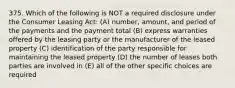 375. Which of the following is NOT a required disclosure under the Consumer Leasing Act: (A) number, amount, and period of the payments and the payment total (B) express warranties offered by the leasing party or the manufacturer of the leased property (C) identification of the party responsible for maintaining the leased property (D) the number of leases both parties are involved in (E) all of the other specific choices are required