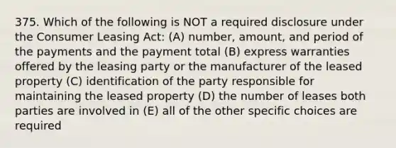 375. Which of the following is NOT a required disclosure under the Consumer Leasing Act: (A) number, amount, and period of the payments and the payment total (B) express warranties offered by the leasing party or the manufacturer of the leased property (C) identification of the party responsible for maintaining the leased property (D) the number of leases both parties are involved in (E) all of the other specific choices are required