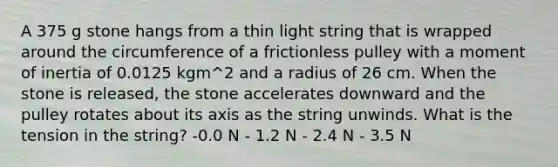 A 375 g stone hangs from a thin light string that is wrapped around the circumference of a frictionless pulley with a moment of inertia of 0.0125 kgm^2 and a radius of 26 cm. When the stone is released, the stone accelerates downward and the pulley rotates about its axis as the string unwinds. What is the tension in the string? -0.0 N - 1.2 N - 2.4 N - 3.5 N