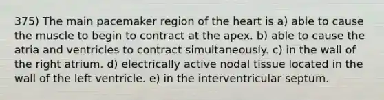 375) The main pacemaker region of the heart is a) able to cause the muscle to begin to contract at the apex. b) able to cause the atria and ventricles to contract simultaneously. c) in the wall of the right atrium. d) electrically active nodal tissue located in the wall of the left ventricle. e) in the interventricular septum.