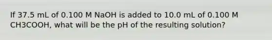 If 37.5 mL of 0.100 M NaOH is added to 10.0 mL of 0.100 M CH3COOH, what will be the pH of the resulting solution?