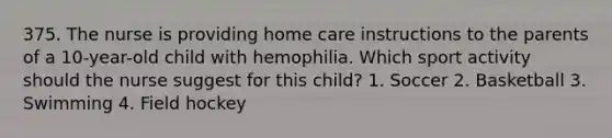 375. The nurse is providing home care instructions to the parents of a 10-year-old child with hemophilia. Which sport activity should the nurse suggest for this child? 1. Soccer 2. Basketball 3. Swimming 4. Field hockey