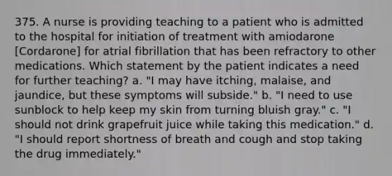 375. A nurse is providing teaching to a patient who is admitted to the hospital for initiation of treatment with amiodarone [Cordarone] for atrial fibrillation that has been refractory to other medications. Which statement by the patient indicates a need for further teaching? a. "I may have itching, malaise, and jaundice, but these symptoms will subside." b. "I need to use sunblock to help keep my skin from turning bluish gray." c. "I should not drink grapefruit juice while taking this medication." d. "I should report shortness of breath and cough and stop taking the drug immediately."