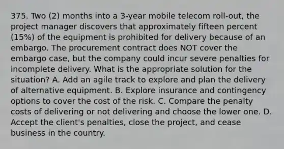 375. Two (2) months into a 3-year mobile telecom roll-out, the project manager discovers that approximately fifteen percent (15%) of the equipment is prohibited for delivery because of an embargo. The procurement contract does NOT cover the embargo case, but the company could incur severe penalties for incomplete delivery. What is the appropriate solution for the situation? A. Add an agile track to explore and plan the delivery of alternative equipment. B. Explore insurance and contingency options to cover the cost of the risk. C. Compare the penalty costs of delivering or not delivering and choose the lower one. D. Accept the client's penalties, close the project, and cease business in the country.