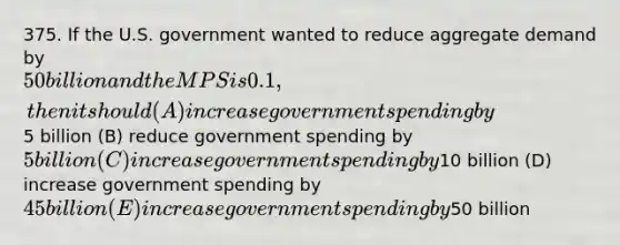 375. If the U.S. government wanted to reduce aggregate demand by 50 billion and the MPS is 0.1, then it should (A) increase government spending by5 billion (B) reduce government spending by 5 billion (C) increase government spending by10 billion (D) increase government spending by 45 billion (E) increase government spending by50 billion