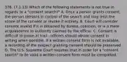 376. (7.1.13) Which of the following statements is not true in regards to a "consent search?" A. Once a person grants consent, the person remains in control of the search and may limit the scope of the consent or revoke it entirely. B. Court will consider consent invalid if it is obtained by duress, coercion, or is a mere acquiescence to authority claimed by the officer. C. Consent is difficult to prove at trail - officers should obtain consent in writing when possible. If a written consent form is not available, a recording of the suspect granting consent should be preserved. D. The U.S. Supreme Court requires that in order for a "consent search" to be valid a written consent form must be completed.