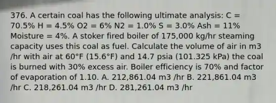 376. A certain coal has the following ultimate analysis: C = 70.5% H = 4.5% O2 = 6% N2 = 1.0% S = 3.0% Ash = 11% Moisture = 4%. A stoker fired boiler of 175,000 kg/hr steaming capacity uses this coal as fuel. Calculate the volume of air in m3 /hr with air at 60°F (15.6°F) and 14.7 psia (101.325 kPa) the coal is burned with 30% excess air. Boiler efficiency is 70% and factor of evaporation of 1.10. A. 212,861.04 m3 /hr B. 221,861.04 m3 /hr C. 218,261.04 m3 /hr D. 281,261.04 m3 /hr